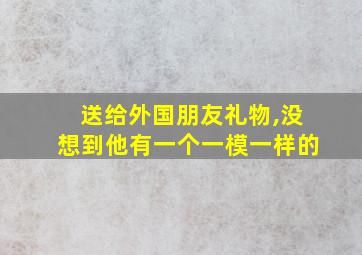 送给外国朋友礼物,没想到他有一个一模一样的