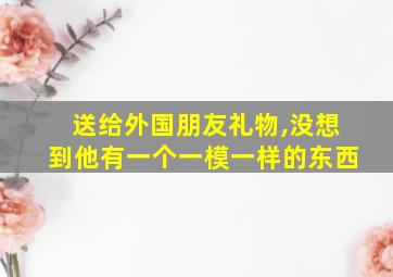 送给外国朋友礼物,没想到他有一个一模一样的东西