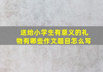 送给小学生有意义的礼物有哪些作文题目怎么写