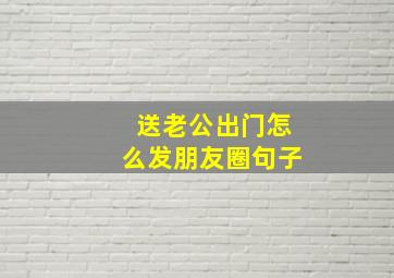 送老公出门怎么发朋友圈句子