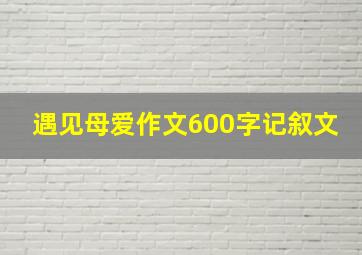 遇见母爱作文600字记叙文