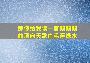 那你给我读一首鹅鹅鹅曲项向天歌白毛浮绿水