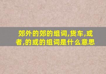 郊外的郊的组词,货车,或者,的或的组词是什么意思