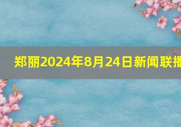 郑丽2024年8月24日新闻联播