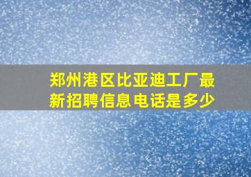 郑州港区比亚迪工厂最新招聘信息电话是多少