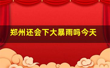 郑州还会下大暴雨吗今天