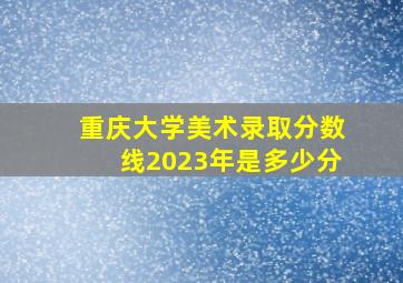 重庆大学美术录取分数线2023年是多少分