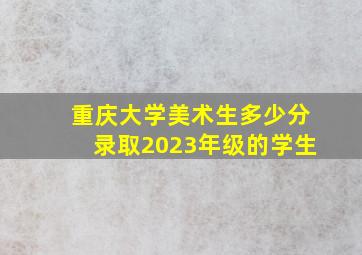 重庆大学美术生多少分录取2023年级的学生