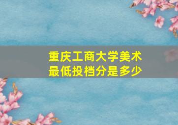 重庆工商大学美术最低投档分是多少