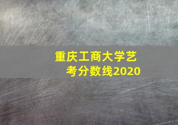 重庆工商大学艺考分数线2020