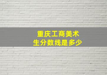 重庆工商美术生分数线是多少