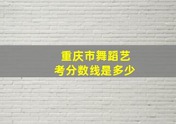 重庆市舞蹈艺考分数线是多少