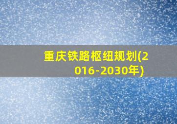 重庆铁路枢纽规划(2016-2030年)