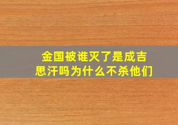 金国被谁灭了是成吉思汗吗为什么不杀他们