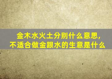 金木水火土分别什么意思,不适合做金跟水的生意是什么