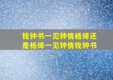 钱钟书一见钟情杨绛还是杨绛一见钟情钱钟书