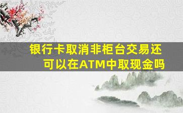 银行卡取消非柜台交易还可以在ATM中取现金吗