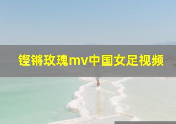 铿锵玫瑰mv中国女足视频