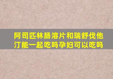 阿司匹林肠溶片和瑞舒伐他汀能一起吃吗孕妇可以吃吗