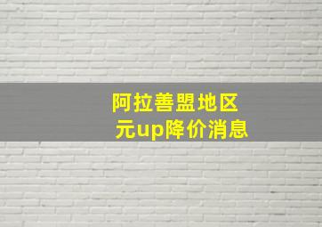 阿拉善盟地区元up降价消息