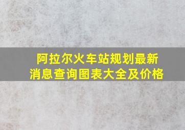 阿拉尔火车站规划最新消息查询图表大全及价格