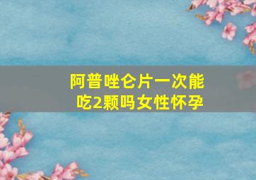 阿普唑仑片一次能吃2颗吗女性怀孕