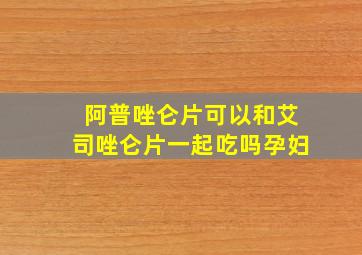 阿普唑仑片可以和艾司唑仑片一起吃吗孕妇