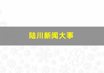 陆川新闻大事