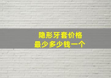 隐形牙套价格最少多少钱一个