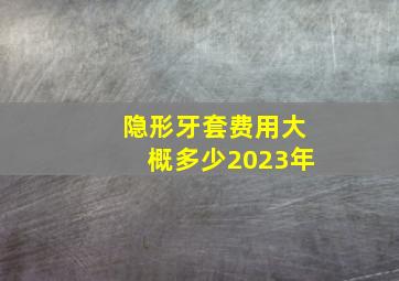 隐形牙套费用大概多少2023年