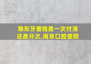 隐形牙套钱是一次付清还是分次,南京口腔医院