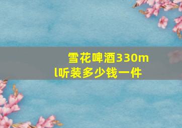 雪花啤酒330ml听装多少钱一件