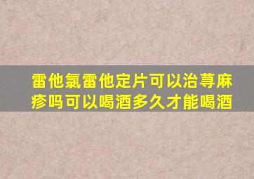 雷他氯雷他定片可以治荨麻疹吗可以喝酒多久才能喝酒