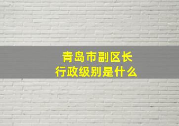 青岛市副区长行政级别是什么