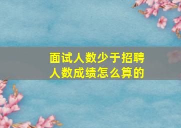 面试人数少于招聘人数成绩怎么算的