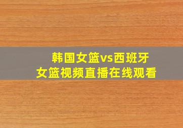 韩国女篮vs西班牙女篮视频直播在线观看