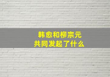 韩愈和柳宗元共同发起了什么