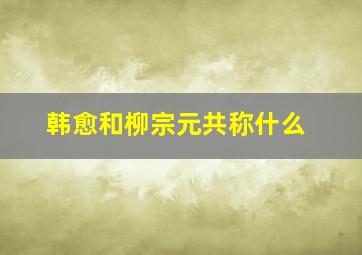 韩愈和柳宗元共称什么