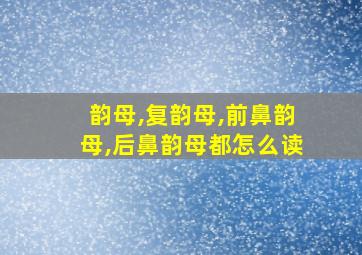 韵母,复韵母,前鼻韵母,后鼻韵母都怎么读