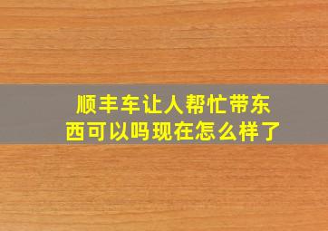 顺丰车让人帮忙带东西可以吗现在怎么样了