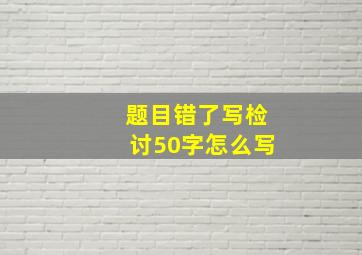 题目错了写检讨50字怎么写