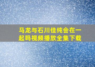 马龙与石川佳纯会在一起吗视频播放全集下载