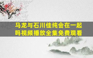 马龙与石川佳纯会在一起吗视频播放全集免费观看