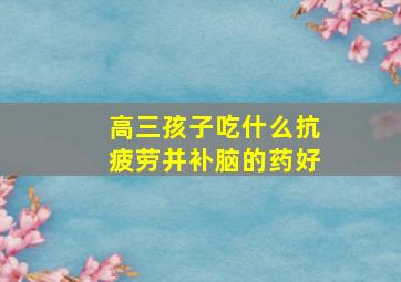 高三孩子吃什么抗疲劳并补脑的药好