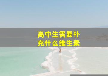 高中生需要补充什么维生素