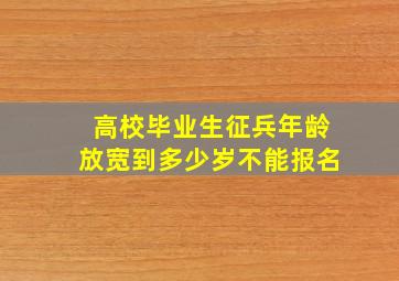 高校毕业生征兵年龄放宽到多少岁不能报名