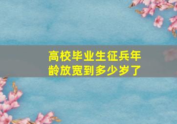 高校毕业生征兵年龄放宽到多少岁了