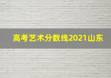 高考艺术分数线2021山东