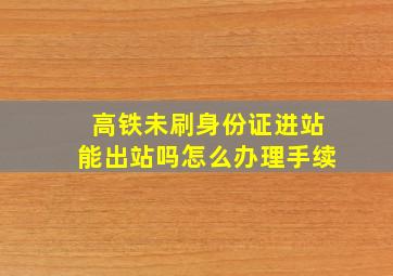 高铁未刷身份证进站能出站吗怎么办理手续