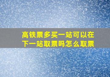 高铁票多买一站可以在下一站取票吗怎么取票